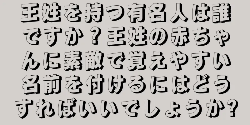 王姓を持つ有名人は誰ですか？王姓の赤ちゃんに素敵で覚えやすい名前を付けるにはどうすればいいでしょうか?