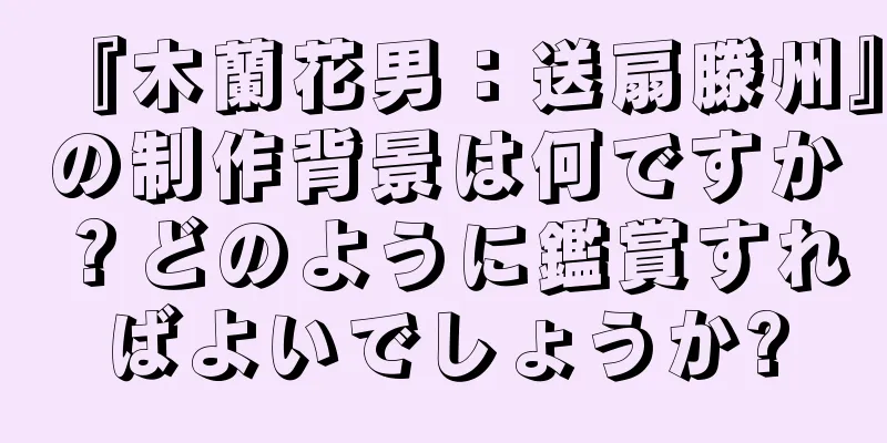 『木蘭花男：送扇滕州』の制作背景は何ですか？どのように鑑賞すればよいでしょうか?
