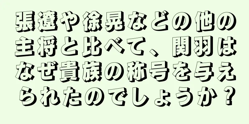 張遼や徐晃などの他の主将と比べて、関羽はなぜ貴族の称号を与えられたのでしょうか？