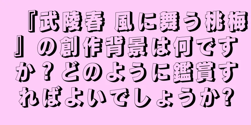 『武陵春 風に舞う桃梅』の創作背景は何ですか？どのように鑑賞すればよいでしょうか?