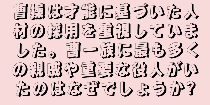 曹操は才能に基づいた人材の採用を重視していました。曹一族に最も多くの親戚や重要な役人がいたのはなぜでしょうか?