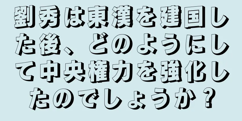劉秀は東漢を建国した後、どのようにして中央権力を強化したのでしょうか？