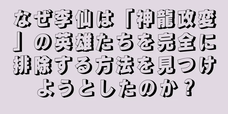 なぜ李仙は「神龍政変」の英雄たちを完全に排除する方法を見つけようとしたのか？