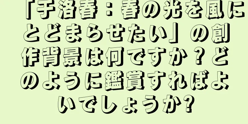 「于洛春：春の光を風にとどまらせたい」の創作背景は何ですか？どのように鑑賞すればよいでしょうか?