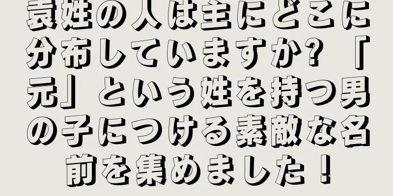 袁姓の人は主にどこに分布していますか? 「元」という姓を持つ男の子につける素敵な名前を集めました！