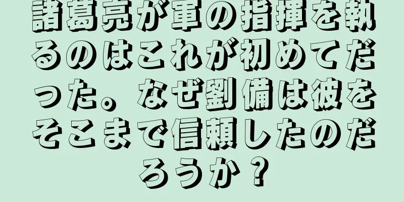 諸葛亮が軍の指揮を執るのはこれが初めてだった。なぜ劉備は彼をそこまで信頼したのだろうか？