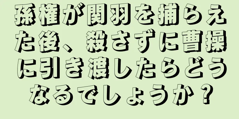 孫権が関羽を捕らえた後、殺さずに曹操に引き渡したらどうなるでしょうか？