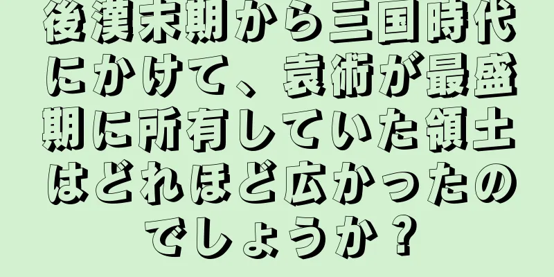 後漢末期から三国時代にかけて、袁術が最盛期に所有していた領土はどれほど広かったのでしょうか？