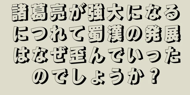 諸葛亮が強大になるにつれて蜀漢の発展はなぜ歪んでいったのでしょうか？