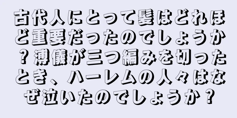 古代人にとって髪はどれほど重要だったのでしょうか？溥儀が三つ編みを切ったとき、ハーレムの人々はなぜ泣いたのでしょうか？
