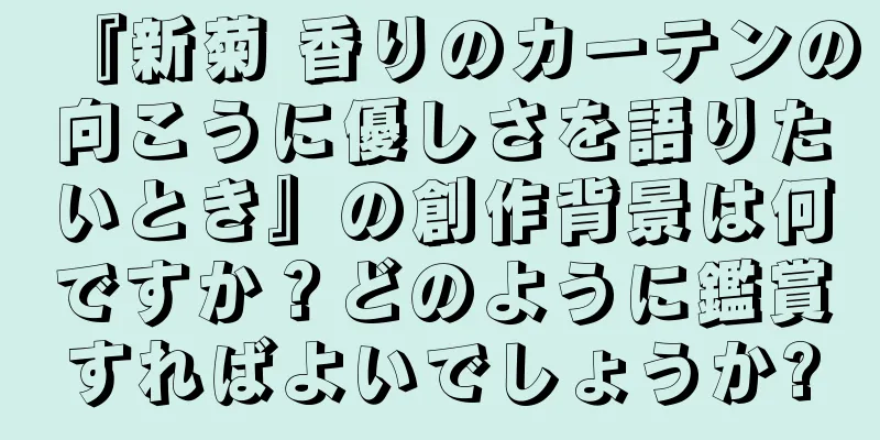 『新菊 香りのカーテンの向こうに優しさを語りたいとき』の創作背景は何ですか？どのように鑑賞すればよいでしょうか?