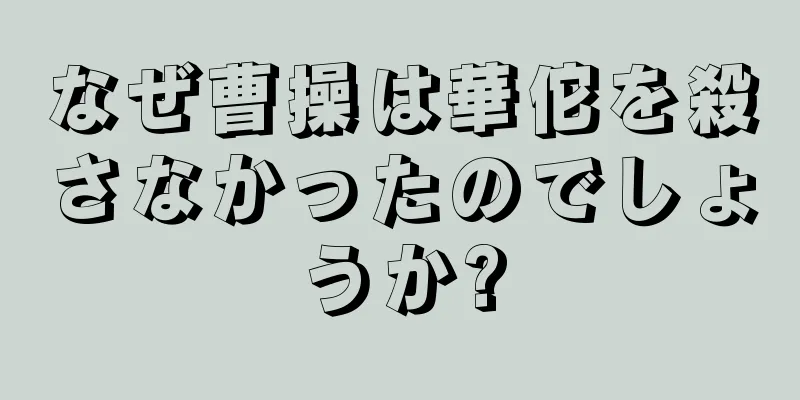 なぜ曹操は華佗を殺さなかったのでしょうか?