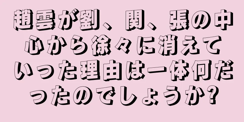 趙雲が劉、関、張の中心から徐々に消えていった理由は一体何だったのでしょうか?