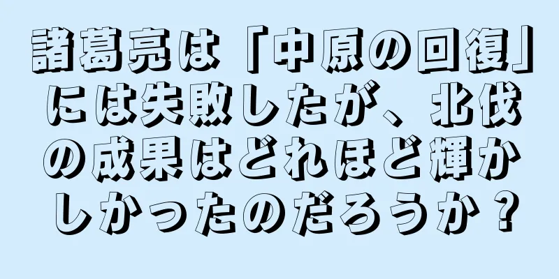 諸葛亮は「中原の回復」には失敗したが、北伐の成果はどれほど輝かしかったのだろうか？
