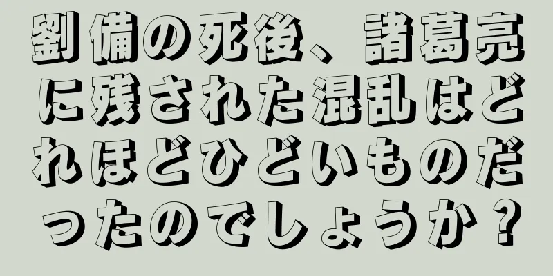 劉備の死後、諸葛亮に残された混乱はどれほどひどいものだったのでしょうか？