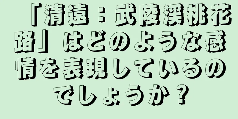 「清遠：武陵渓桃花路」はどのような感情を表現しているのでしょうか？