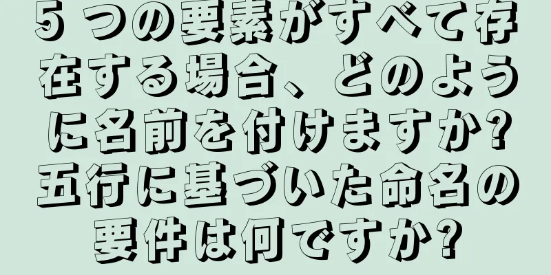 5 つの要素がすべて存在する場合、どのように名前を付けますか?五行に基づいた命名の要件は何ですか?