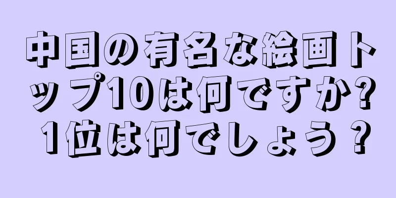 中国の有名な絵画トップ10は何ですか? 1位は何でしょう？