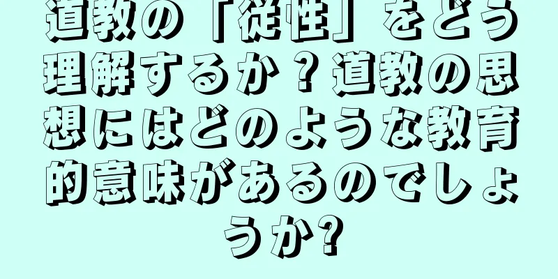 道教の「従性」をどう理解するか？道教の思想にはどのような教育的意味があるのでしょうか?