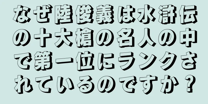 なぜ陸俊義は水滸伝の十大槍の名人の中で第一位にランクされているのですか？