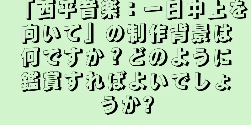 「西平音楽：一日中上を向いて」の制作背景は何ですか？どのように鑑賞すればよいでしょうか?
