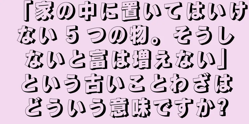 「家の中に置いてはいけない 5 つの物。そうしないと富は増えない」という古いことわざはどういう意味ですか?