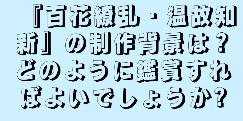 『百花繚乱・温故知新』の制作背景は？どのように鑑賞すればよいでしょうか?