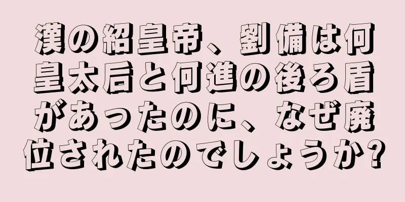漢の紹皇帝、劉備は何皇太后と何進の後ろ盾があったのに、なぜ廃位されたのでしょうか?