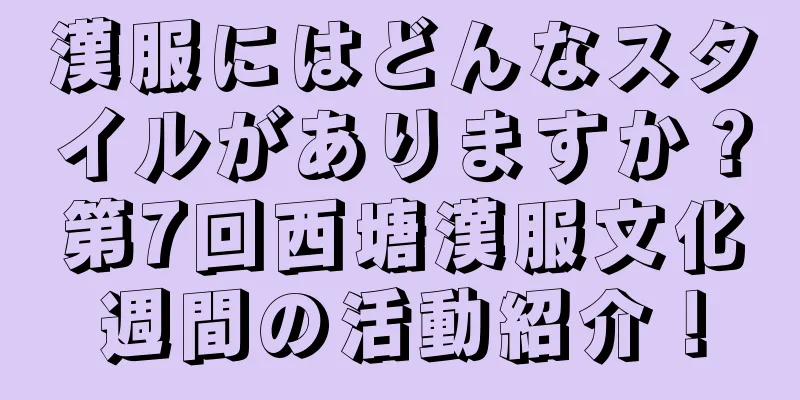 漢服にはどんなスタイルがありますか？第7回西塘漢服文化週間の活動紹介！