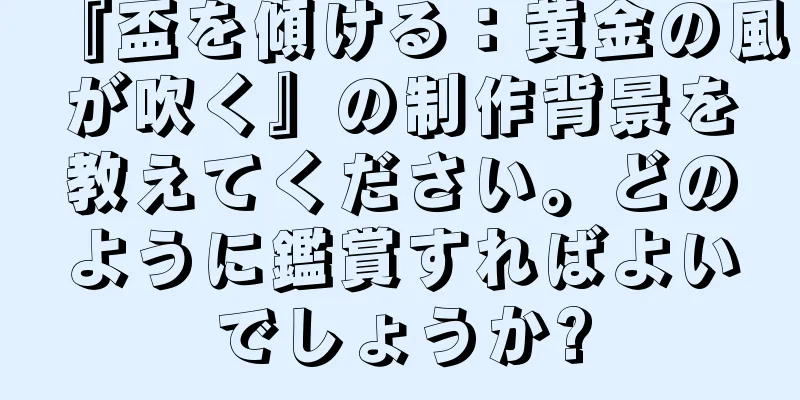 『盃を傾ける：黄金の風が吹く』の制作背景を教えてください。どのように鑑賞すればよいでしょうか?