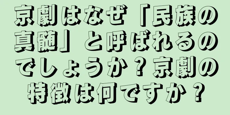京劇はなぜ「民族の真髄」と呼ばれるのでしょうか？京劇の特徴は何ですか？