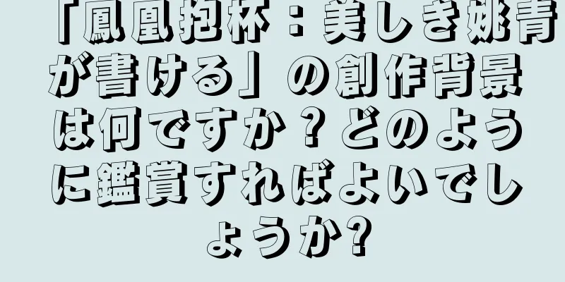 「鳳凰抱杯：美しき姚青が書ける」の創作背景は何ですか？どのように鑑賞すればよいでしょうか?