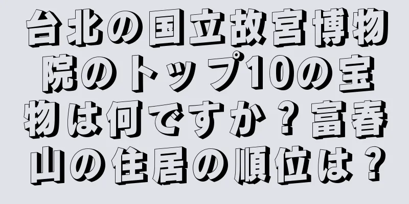 台北の国立故宮博物院のトップ10の宝物は何ですか？富春山の住居の順位は？