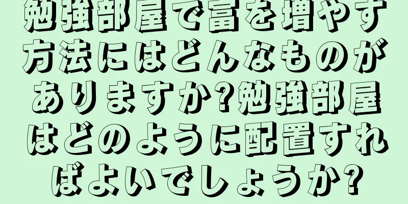 勉強部屋で富を増やす方法にはどんなものがありますか?勉強部屋はどのように配置すればよいでしょうか?