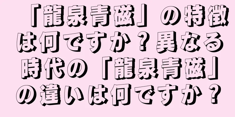 「龍泉青磁」の特徴は何ですか？異なる時代の「龍泉青磁」の違いは何ですか？