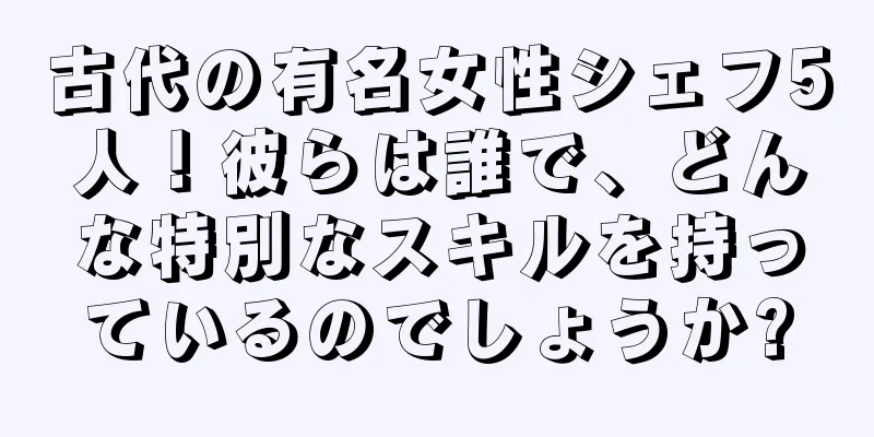 古代の有名女性シェフ5人！彼らは誰で、どんな特別なスキルを持っているのでしょうか?