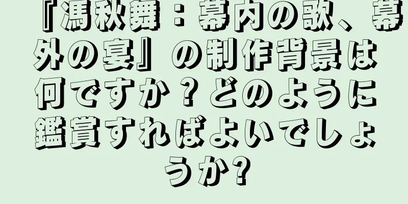 『馮秋舞：幕内の歌、幕外の宴』の制作背景は何ですか？どのように鑑賞すればよいでしょうか?
