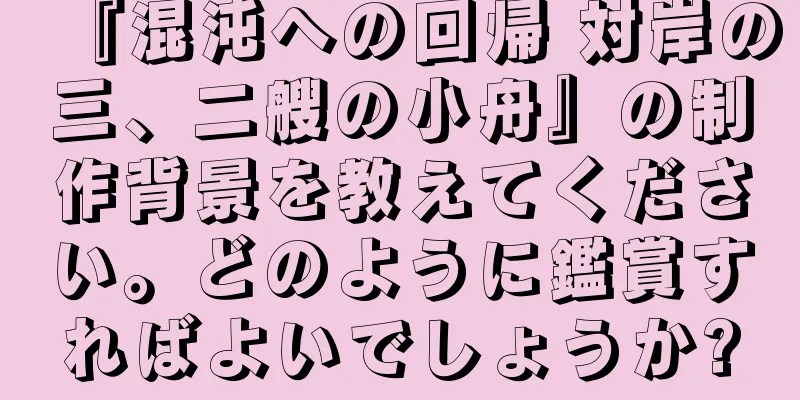 『混沌への回帰 対岸の三、二艘の小舟』の制作背景を教えてください。どのように鑑賞すればよいでしょうか?