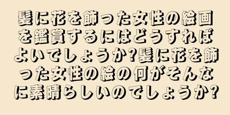 髪に花を飾った女性の絵画を鑑賞するにはどうすればよいでしょうか?髪に花を飾った女性の絵の何がそんなに素晴らしいのでしょうか?