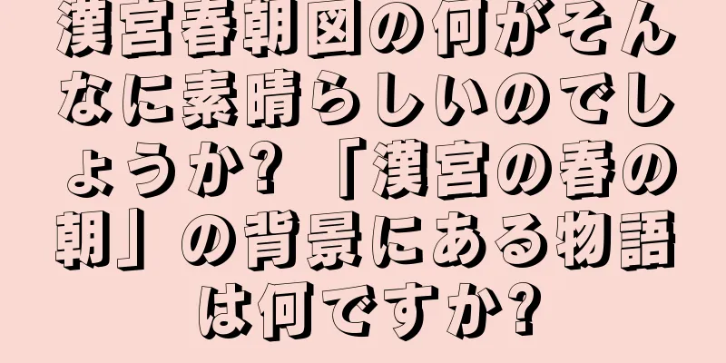 漢宮春朝図の何がそんなに素晴らしいのでしょうか? 「漢宮の春の朝」の背景にある物語は何ですか?