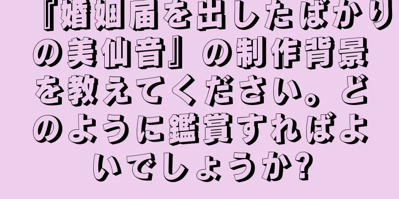 『婚姻届を出したばかりの美仙音』の制作背景を教えてください。どのように鑑賞すればよいでしょうか?