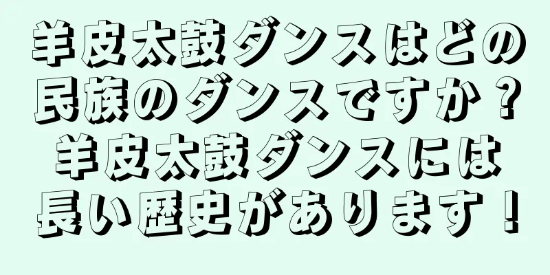 羊皮太鼓ダンスはどの民族のダンスですか？羊皮太鼓ダンスには長い歴史があります！