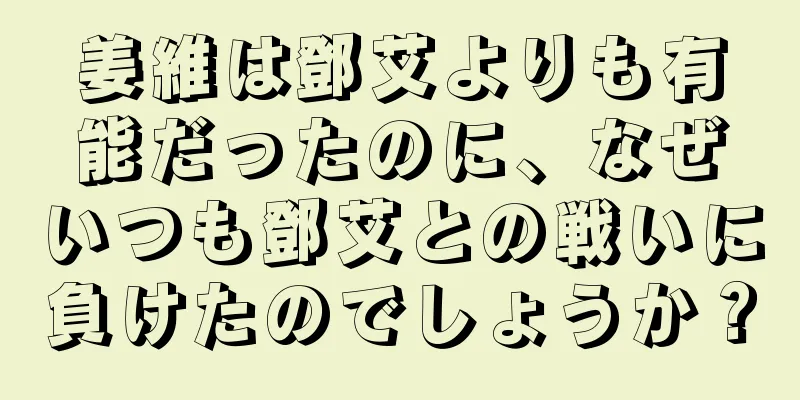 姜維は鄧艾よりも有能だったのに、なぜいつも鄧艾との戦いに負けたのでしょうか？
