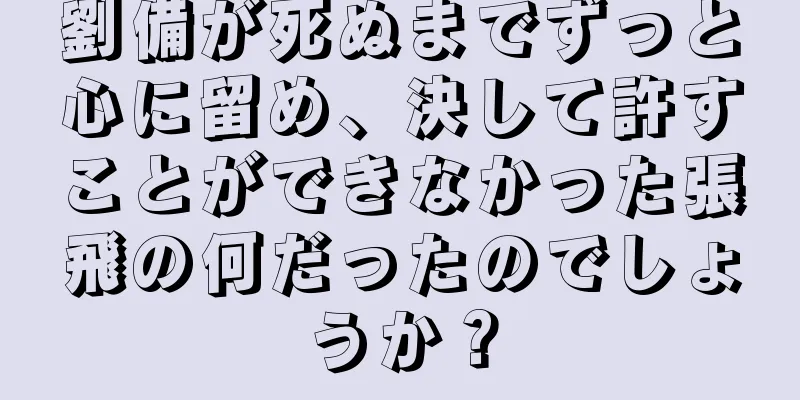 劉備が死ぬまでずっと心に留め、決して許すことができなかった張飛の何だったのでしょうか？