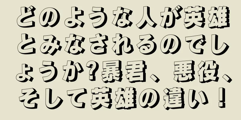 どのような人が英雄とみなされるのでしょうか?暴君、悪役、そして英雄の違い！