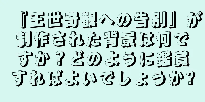 『王世奇観への告別』が制作された背景は何ですか？どのように鑑賞すればよいでしょうか?