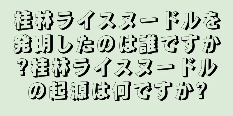 桂林ライスヌードルを発明したのは誰ですか?桂林ライスヌードルの起源は何ですか?