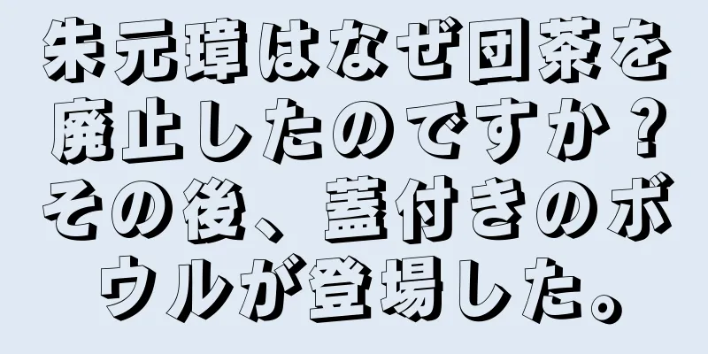 朱元璋はなぜ団茶を廃止したのですか？その後、蓋付きのボウルが登場した。