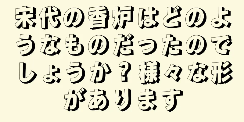 宋代の香炉はどのようなものだったのでしょうか？様々な形があります