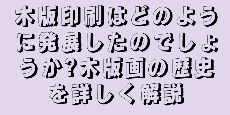 木版印刷はどのように発展したのでしょうか?木版画の歴史を詳しく解説